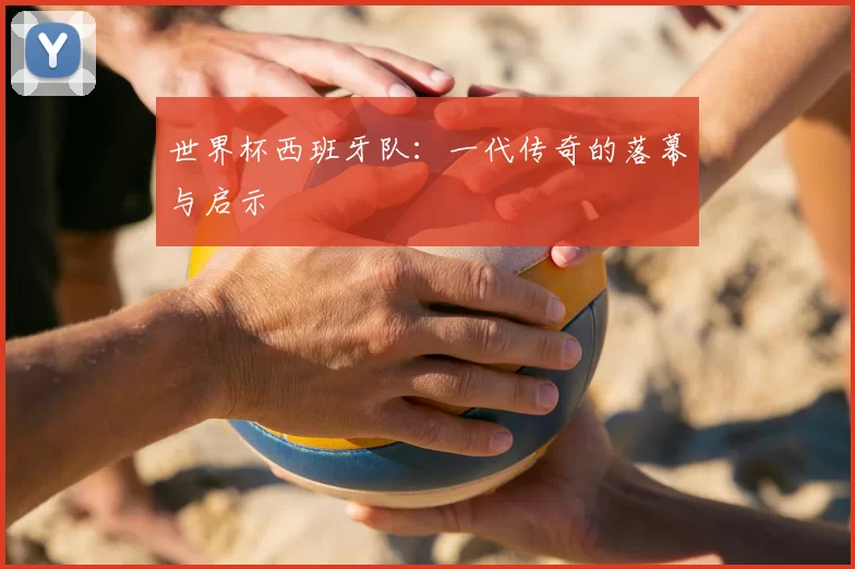 世界杯西班牙队:一代传奇的落幕与启示