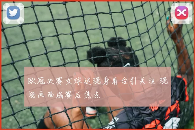 欧冠决赛女球迷现身看台引关注 现场画面成赛后焦点