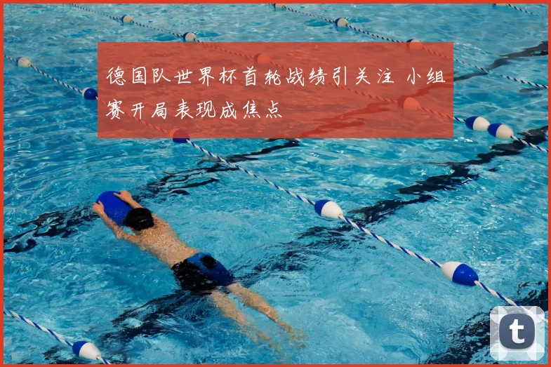 德国队世界杯首轮战绩引关注 小组赛开局表现成焦点