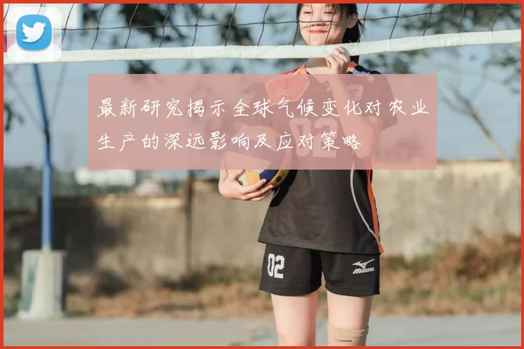 最新研究揭示全球气候变化对农业生产的深远影响及应对策略