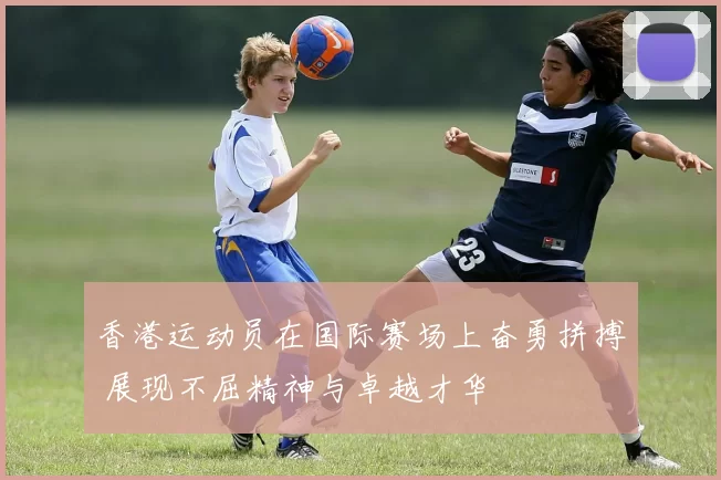 香港运动员在国际赛场上奋勇拼搏 展现不屈精神与卓越才华