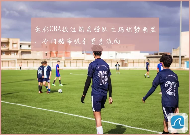 竞彩CBA投注热度强队主场优势明显,冷门赔率吸引资金流向