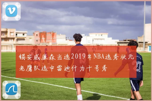锡安威廉森当选2019年NBA选秀状元老鹰队选中雷迪什为十号秀