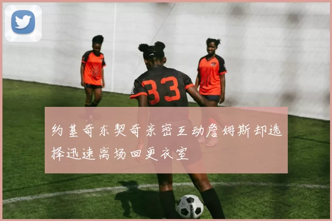 约基奇东契奇亲密互动詹姆斯却选择迅速离场回更衣室