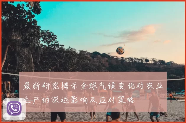 最新研究揭示全球气候变化对农业生产的深远影响及应对策略