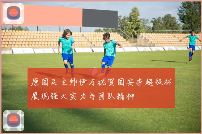 原国足主帅伊万祝贺国安夺超级杯展现强大实力与团队精神