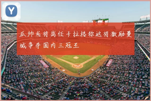 瓜帅或将离任卡拉格称这将激励曼城争夺国内三冠王