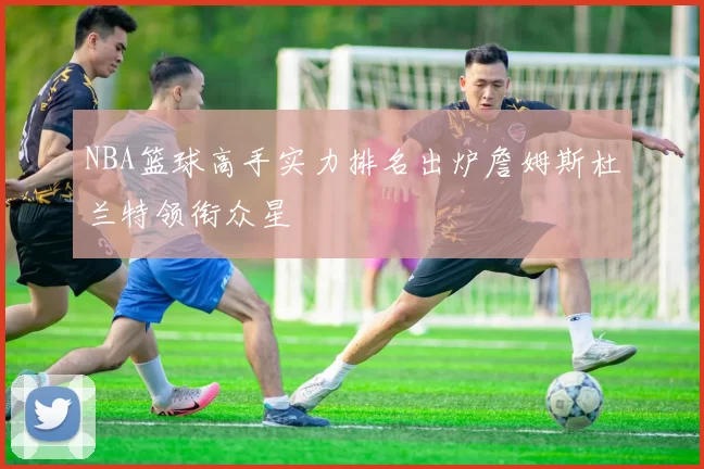 NBA篮球高手实力排名出炉詹姆斯杜兰特领衔众星