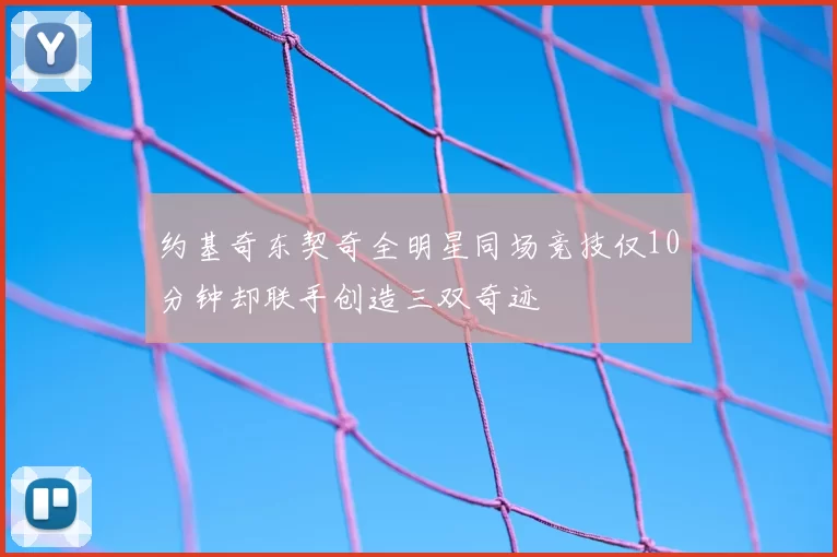 约基奇东契奇全明星同场竞技仅10分钟却联手创造三双奇迹