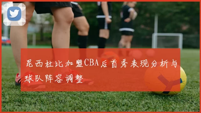 昆西杜比加盟CBA后首秀表现分析与球队阵容调整