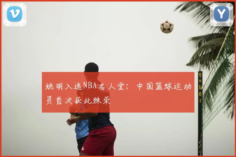 姚明入选NBA名人堂:中国篮球运动员首次获此殊荣