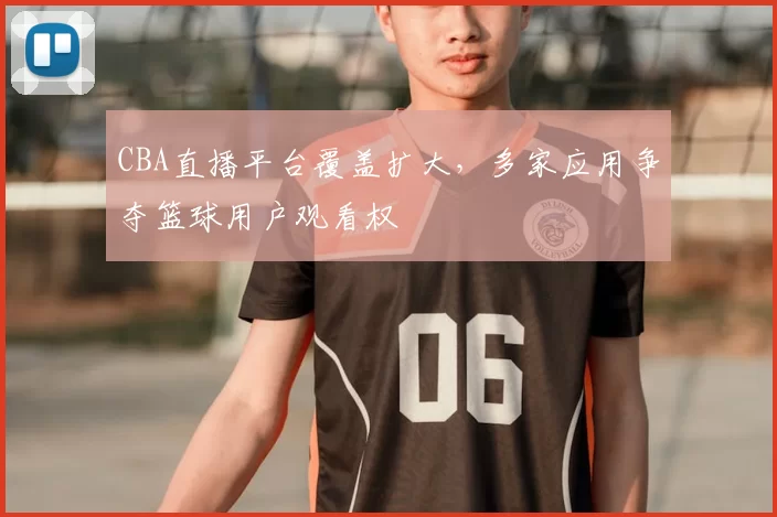 CBA直播平台覆盖扩大,多家应用争夺篮球用户观看权