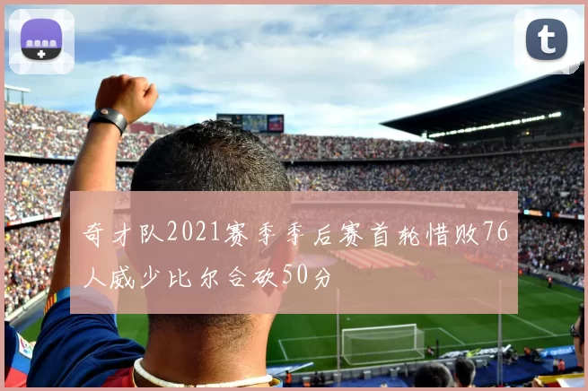 奇才队2021赛季季后赛首轮惜败76人威少比尔合砍50分