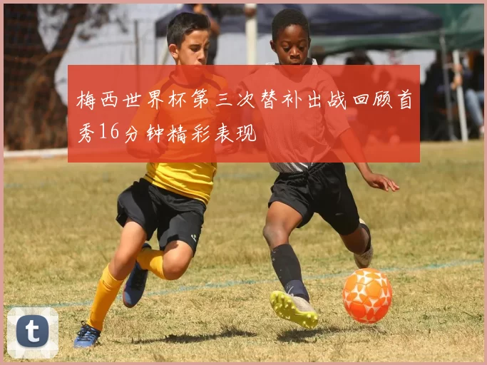 梅西世界杯第三次替补出战回顾首秀16分钟精彩表现