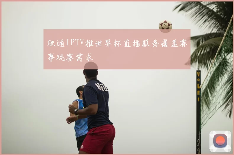 联通IPTV推世界杯直播服务覆盖赛事观赛需求