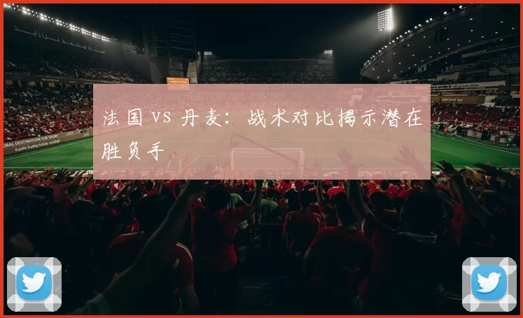 法国 vs 丹麦:战术对比揭示潜在胜负手