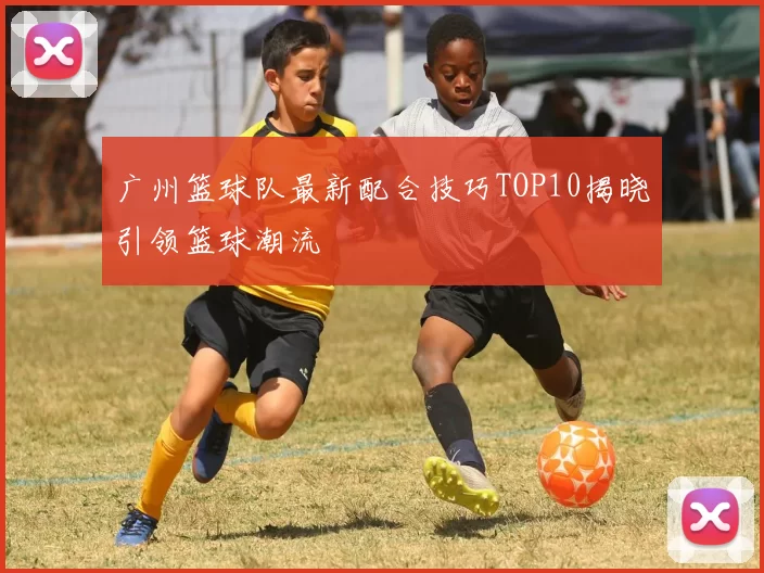 广州篮球队最新配合技巧TOP10揭晓引领篮球潮流