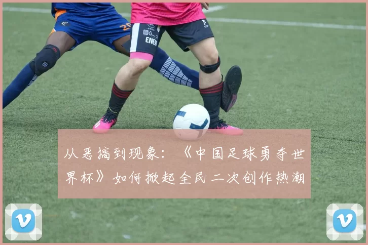 从恶搞到现象:《中国足球勇夺世界杯》如何掀起全民二次创作热潮