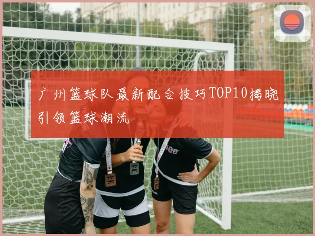 广州篮球队最新配合技巧TOP10揭晓引领篮球潮流