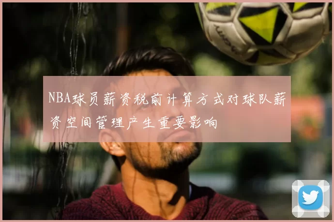 NBA球员薪资税前计算方式对球队薪资空间管理产生重要影响