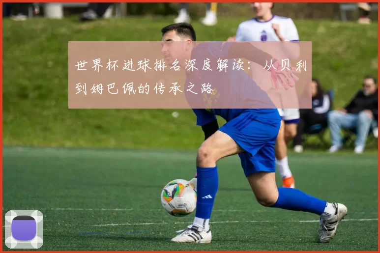 世界杯进球排名深度解读：从贝利到姆巴佩的传承之路