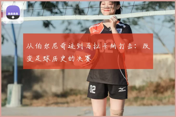 从伯尔尼奇迹到马拉卡纳打击:改变足球历史的决赛