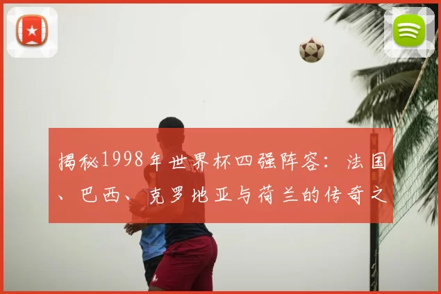 揭秘1998年世界杯四强阵容：法国、巴西、克罗地亚与荷兰的传奇之路