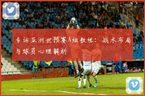 专访亚洲世预赛A组教练：战术布局与球员心理解析