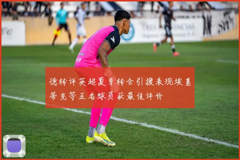 德转评英超夏季转会引援表现埃基蒂克等五名球员获最佳评价