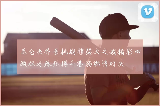 昆仑决乔奈挑战穆瑟夫之战精彩回顾双方殊死搏斗赛场燃情对决