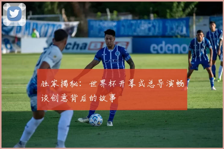 独家揭秘：世界杯开幕式总导演畅谈创意背后的故事