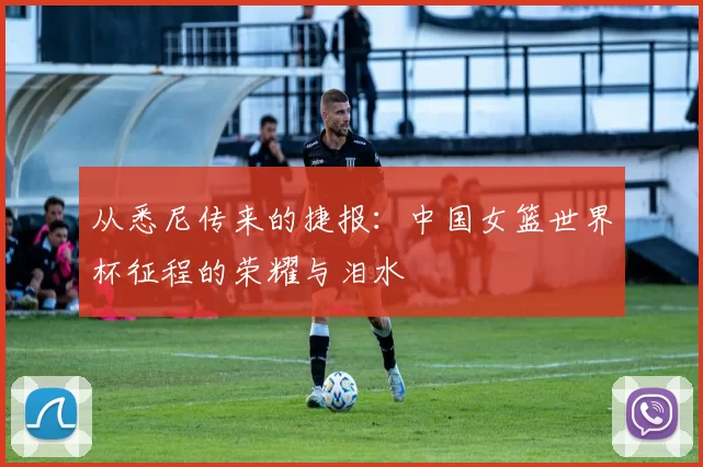 从悉尼传来的捷报:中国女篮世界杯征程的荣耀与泪水