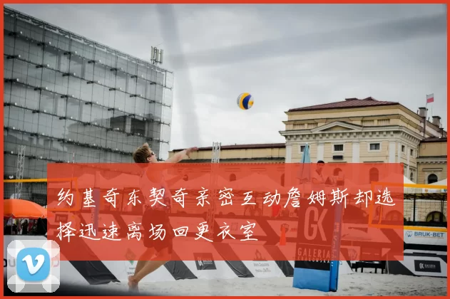约基奇东契奇亲密互动詹姆斯却选择迅速离场回更衣室