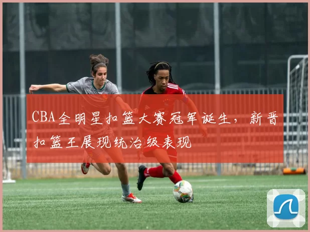 CBA全明星扣篮大赛冠军诞生,新晋扣篮王展现统治级表现