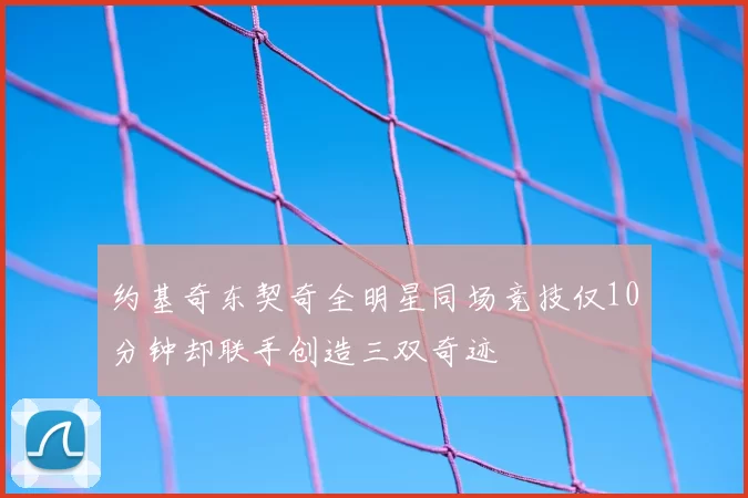 约基奇东契奇全明星同场竞技仅10分钟却联手创造三双奇迹