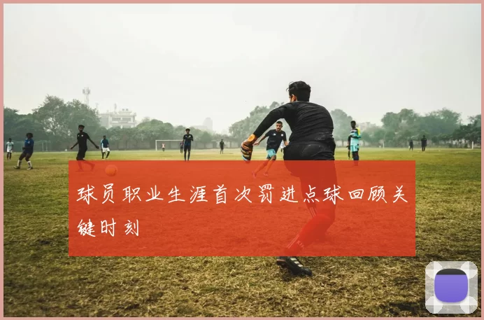 球员职业生涯首次罚进点球回顾关键时刻