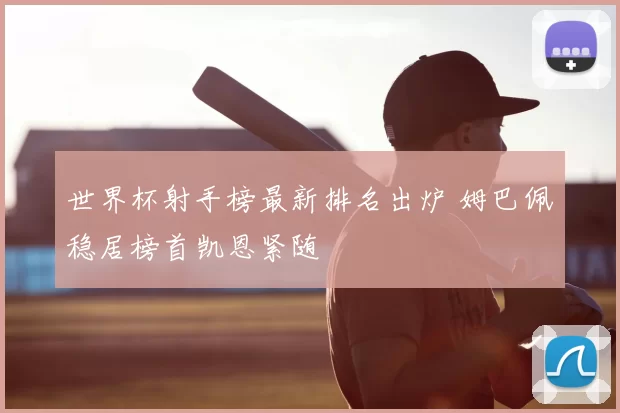 世界杯射手榜最新排名出炉 姆巴佩稳居榜首凯恩紧随