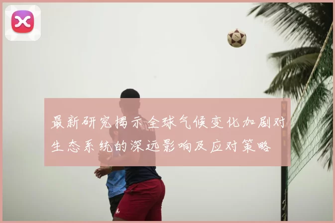 最新研究揭示全球气候变化加剧对生态系统的深远影响及应对策略