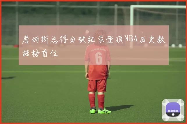 詹姆斯总得分破纪录登顶NBA历史数据榜首位