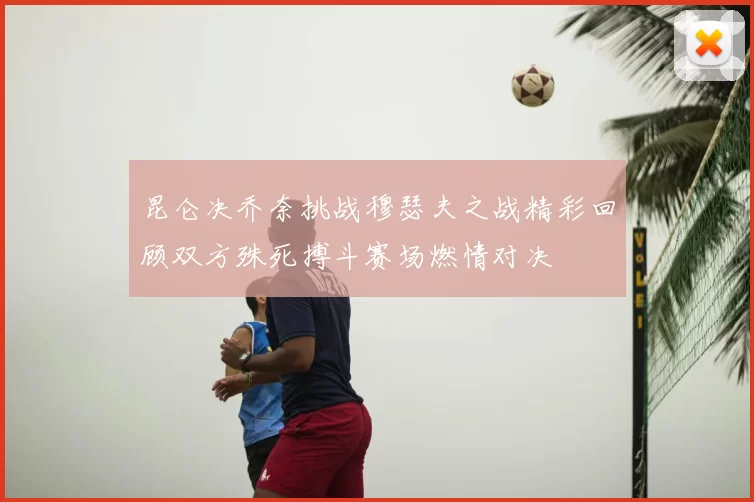 昆仑决乔奈挑战穆瑟夫之战精彩回顾双方殊死搏斗赛场燃情对决