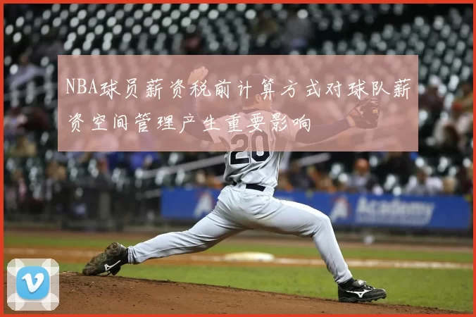 NBA球员薪资税前计算方式对球队薪资空间管理产生重要影响