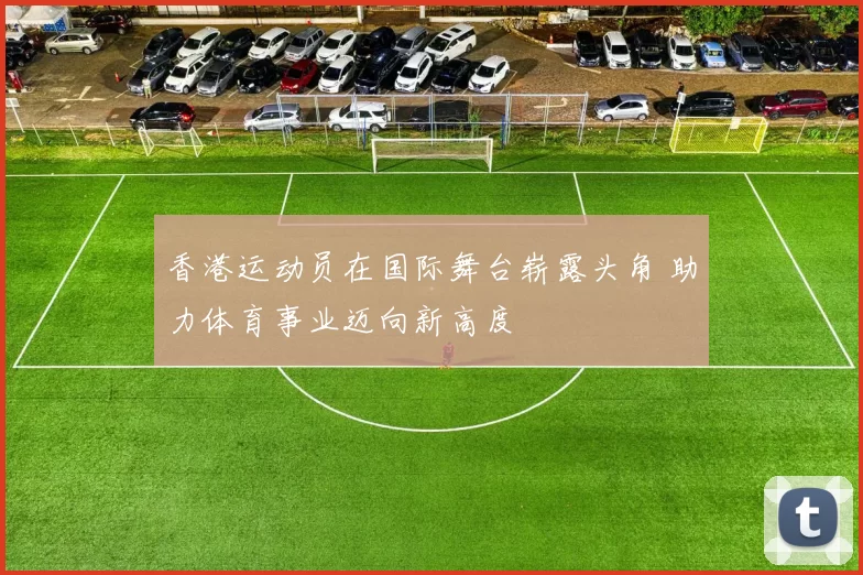香港运动员在国际舞台崭露头角 助力体育事业迈向新高度