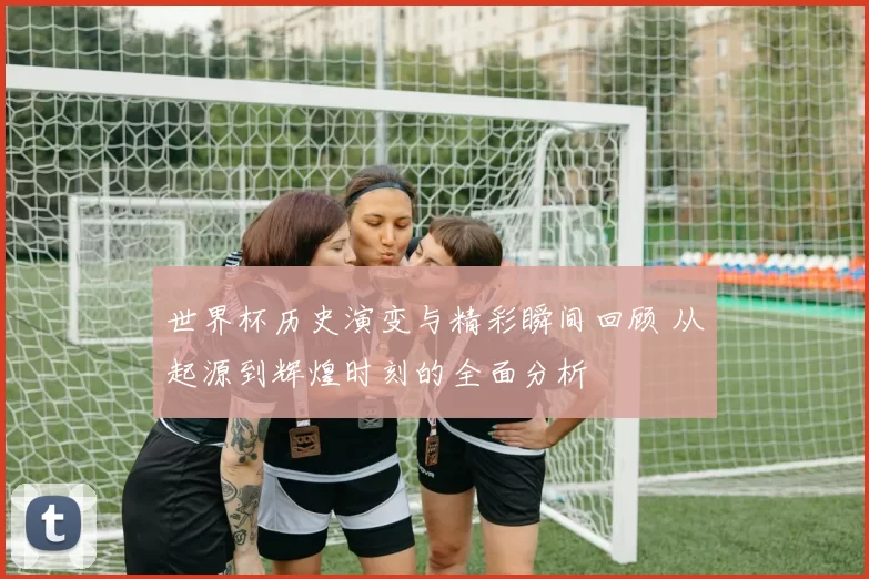 世界杯历史演变与精彩瞬间回顾 从起源到辉煌时刻的全面分析