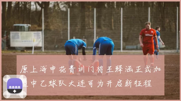 原上海申花青训门将王释涵正式加盟中乙球队大连可为开启新征程