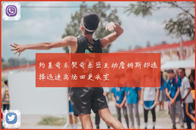 约基奇东契奇亲密互动詹姆斯却选择迅速离场回更衣室