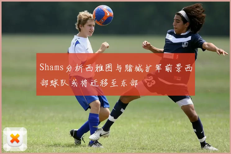 Shams分析西雅图与赌城扩军前景西部球队或将迁移至东部
