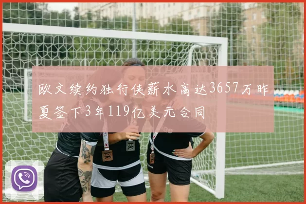 欧文续约独行侠薪水高达3657万昨夏签下3年119亿美元合同