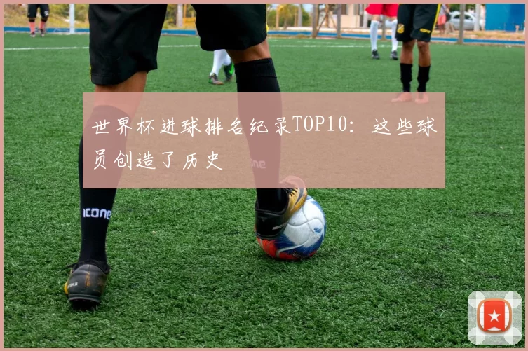 世界杯进球排名纪录TOP10：这些球员创造了历史