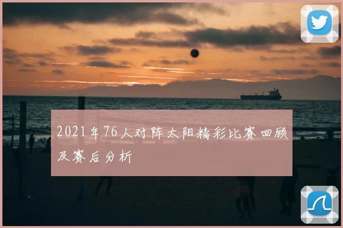 2021年76人对阵太阳精彩比赛回顾及赛后分析