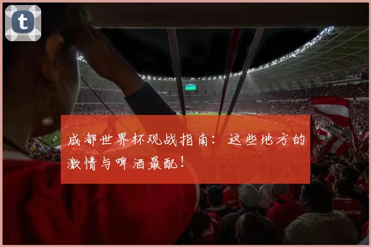 成都世界杯观战指南:这些地方的激情与啤酒最配!